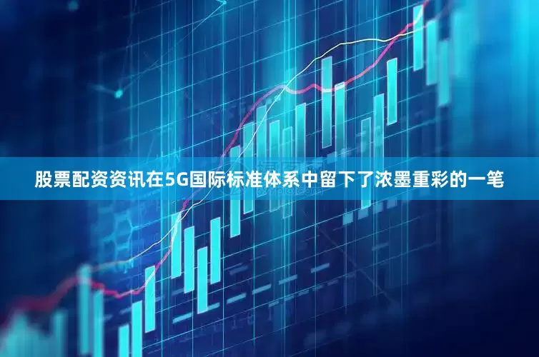 股票配资资讯在5G国际标准体系中留下了浓墨重彩的一笔