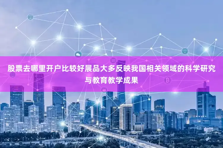 股票去哪里开户比较好展品大多反映我国相关领域的科学研究与教育教学成果