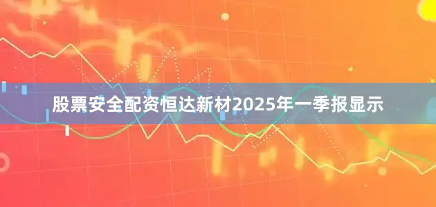 股票安全配资恒达新材2025年一季报显示