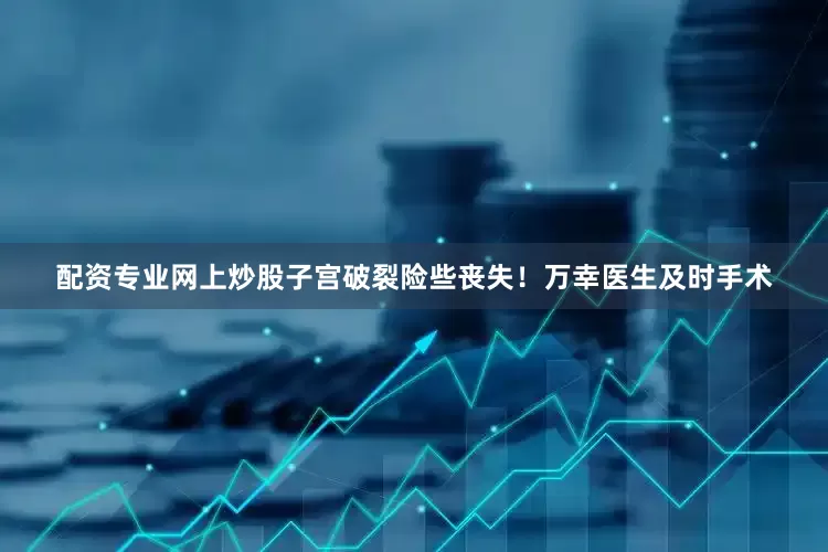 配资专业网上炒股子宫破裂险些丧失！万幸医生及时手术