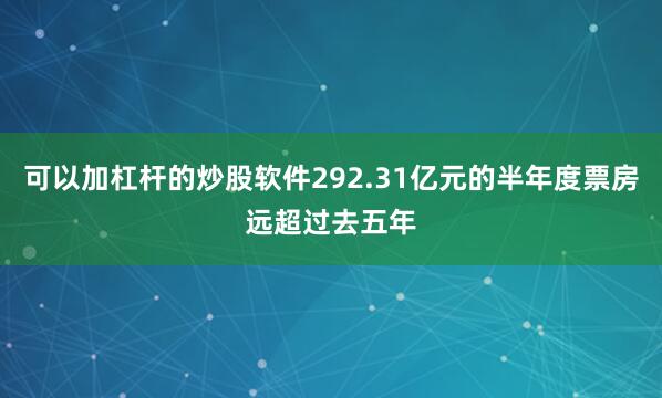 可以加杠杆的炒股软件292.31亿元的半年度票房远超过去五年