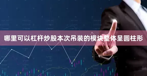 哪里可以杠杆炒股本次吊装的模块整体呈圆柱形